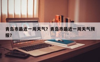 青岛市最近一周天气？青岛市最近一周天气预报？