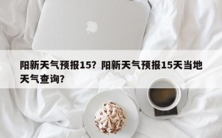 阳新天气预报15？阳新天气预报15天当地天气查询？