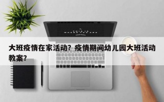大班疫情在家活动？疫情期间幼儿园大班活动教案？