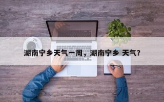 湖南宁乡天气一周，湖南宁乡 天气？