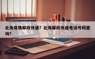 北海疫情邮政快递？北海邮政快递电话号码查询？