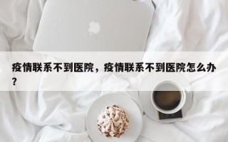 疫情联系不到医院，疫情联系不到医院怎么办？