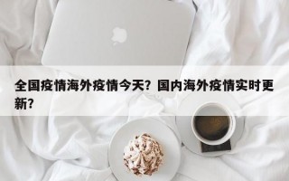 全国疫情海外疫情今天？国内海外疫情实时更新？