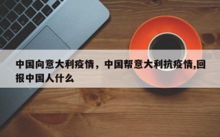 中国向意大利疫情，中国帮意大利抗疫情,回报中国人什么