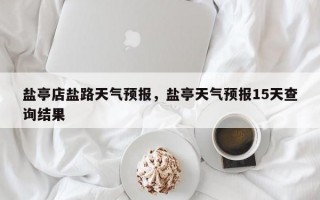 盐亭店盐路天气预报，盐亭天气预报15天查询结果