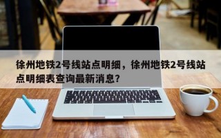 徐州地铁2号线站点明细，徐州地铁2号线站点明细表查询最新消息？