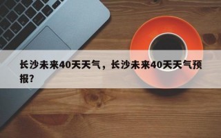 长沙未来40天天气，长沙未来40天天气预报？
