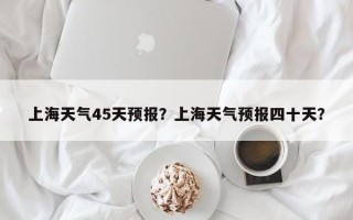上海天气45天预报？上海天气预报四十天？