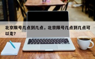 北京限号几点到几点，北京限号几点到几点可以走？