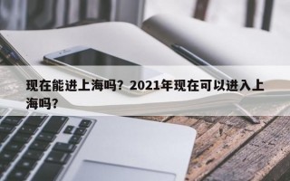 现在能进上海吗？2021年现在可以进入上海吗？