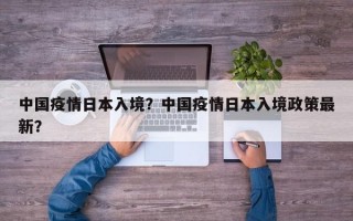 中国疫情日本入境？中国疫情日本入境政策最新？
