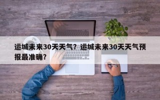 运城未来30天天气？运城未来30天天气预报最准确？