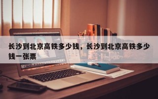 长沙到北京高铁多少钱，长沙到北京高铁多少钱一张票