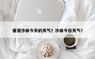 香港沙田今天的天气？沙田今日天气？