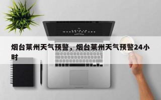 烟台莱州天气预警，烟台莱州天气预警24小时