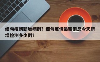 缅甸疫情新增病例？缅甸疫情最新消息今天新增检测多少例？