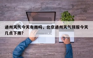 通州天气今天有雨吗，北京通州天气预报今天几点下雨？
