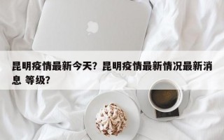 昆明疫情最新今天？昆明疫情最新情况最新消息 等级？