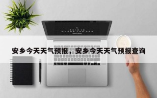 安乡今天天气预报，安乡今天天气预报查询