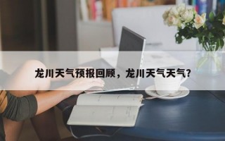 龙川天气预报回顾，龙川天气天气？