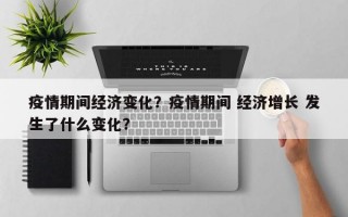 疫情期间经济变化？疫情期间 经济增长 发生了什么变化？