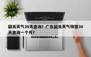 韶关天气30天查询？广东韶关天气预报30天查询一个月？