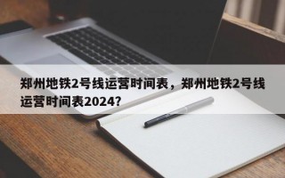 郑州地铁2号线运营时间表，郑州地铁2号线运营时间表2024？