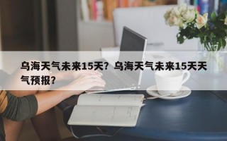 乌海天气未来15天？乌海天气未来15天天气预报？