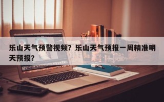 乐山天气预警视频？乐山天气预报一周精准明天预报？