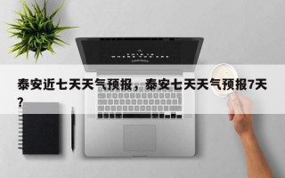 泰安近七天天气预报，泰安七天天气预报7天？