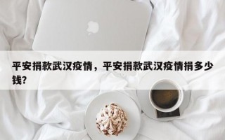 平安捐款武汉疫情，平安捐款武汉疫情捐多少钱？