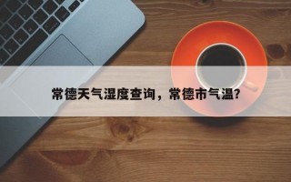 常德天气湿度查询，常德市气温？