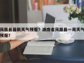 凤凰县最新天气预报？湖南省凤凰县一周天气预报？