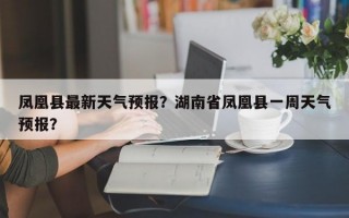 凤凰县最新天气预报？湖南省凤凰县一周天气预报？