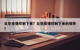北京疫情控制下来？北京疫情控制下来的城市？
