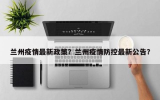兰州疫情最新政策？兰州疫情防控最新公告？