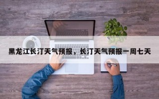 黑龙江长汀天气预报，长汀天气预报一周七天