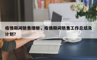 疫情期间销售措施，疫情期间销售工作总结及计划？