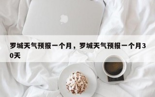 罗城天气预报一个月，罗城天气预报一个月30天