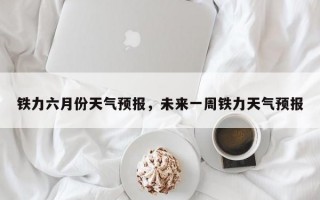 铁力六月份天气预报，未来一周铁力天气预报