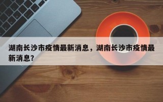 湖南长沙市疫情最新消息，湖南长沙市疫情最新消息？