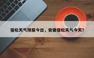 宿松天气预报今日，安徽宿松天气今天？
