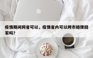 疫情期间同省可以，疫情省内可以跨市随便回家吗？