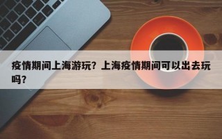 疫情期间上海游玩？上海疫情期间可以出去玩吗？