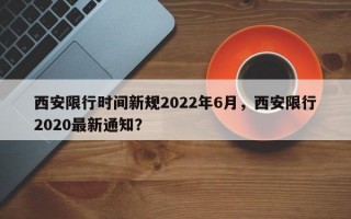 西安限行时间新规2022年6月，西安限行2020最新通知？