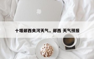 十堰郧西夹河天气，郧西 天气预报