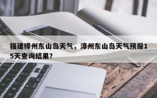福建樟州东山岛天气，漳州东山岛天气预报15天查询结果？