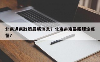 北京进京政策最新消息？北京进京最新规定疫情？