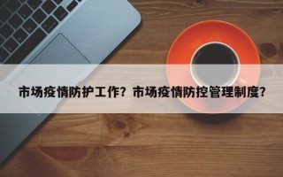 市场疫情防护工作？市场疫情防控管理制度？