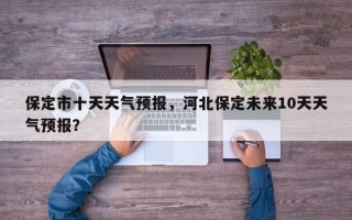 保定市十天天气预报，河北保定未来10天天气预报？